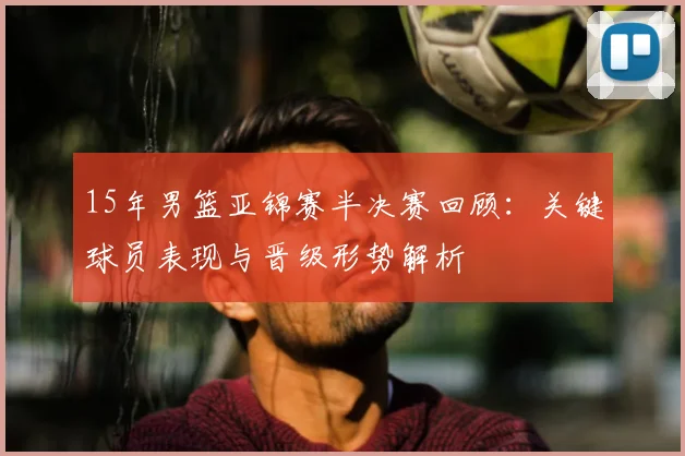 15年男篮亚锦赛半决赛回顾：关键球员表现与晋级形势解析