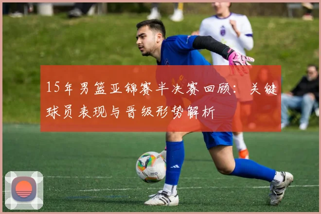 15年男篮亚锦赛半决赛回顾：关键球员表现与晋级形势解析