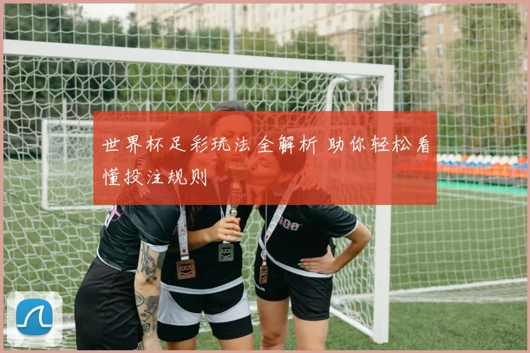 世界杯足彩玩法全解析 助你轻松看懂投注规则