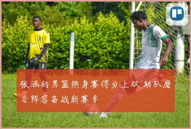 张涵钧男篮热身赛得分上双 助队磨合阵容备战新赛季