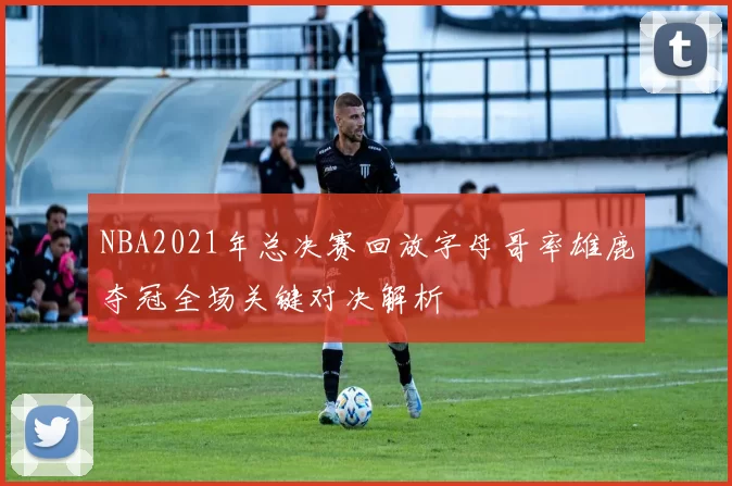 NBA2021年总决赛回放字母哥率雄鹿夺冠全场关键对决解析