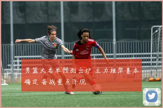 男篮大名单预测出炉 主力框架基本确定 备战重点浮现