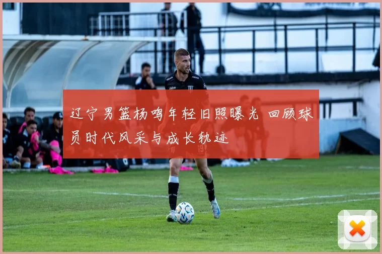 辽宁男篮杨鸣年轻旧照曝光 回顾球员时代风采与成长轨迹