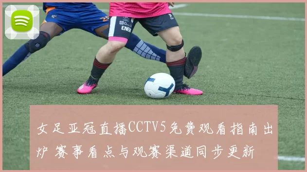 女足亚冠直播CCTV5免费观看指南出炉 赛事看点与观赛渠道同步更新