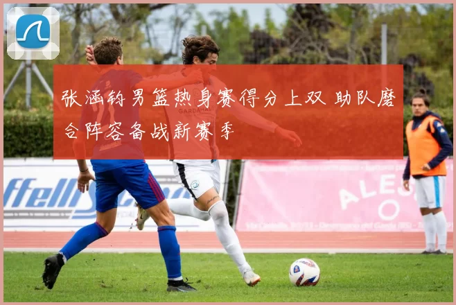 张涵钧男篮热身赛得分上双 助队磨合阵容备战新赛季