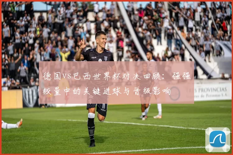 德国vs巴西世界杯对决回顾：强强较量中的关键进球与晋级影响