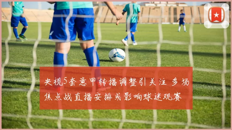 央视5套意甲转播调整引关注 多场焦点战直播安排或影响球迷观赛