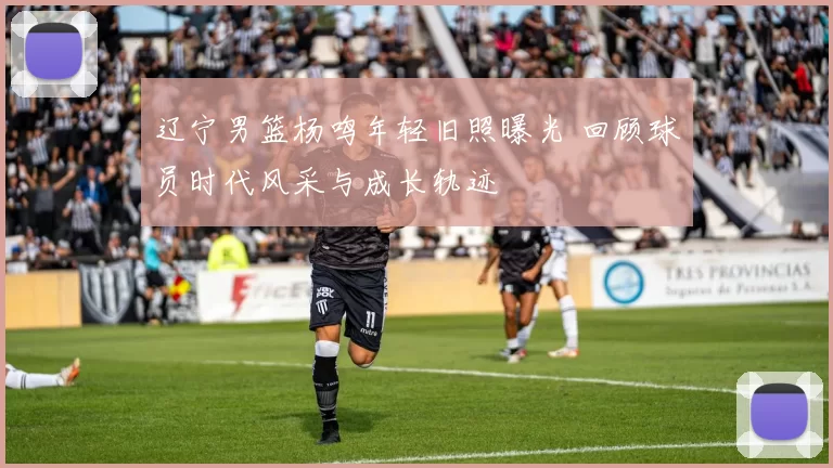 辽宁男篮杨鸣年轻旧照曝光 回顾球员时代风采与成长轨迹