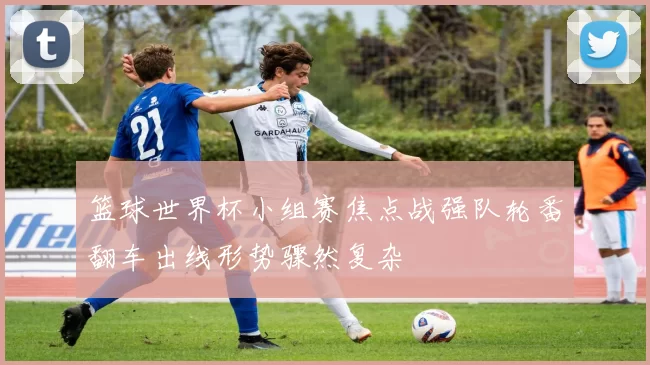 篮球世界杯小组赛焦点战强队轮番翻车出线形势骤然复杂