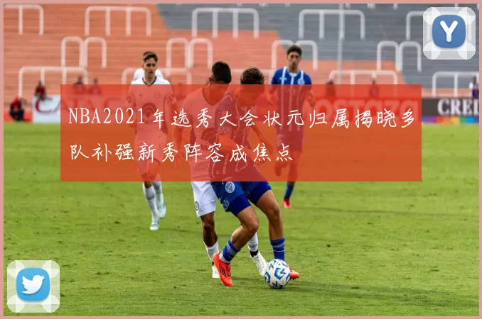NBA2021年选秀大会状元归属揭晓多队补强新秀阵容成焦点