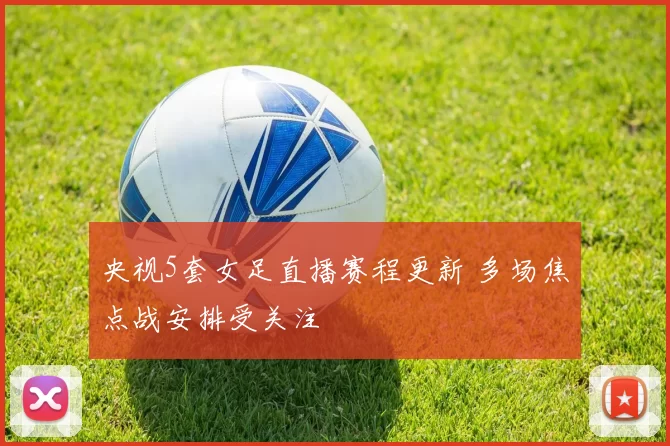 央视5套女足直播赛程更新 多场焦点战安排受关注